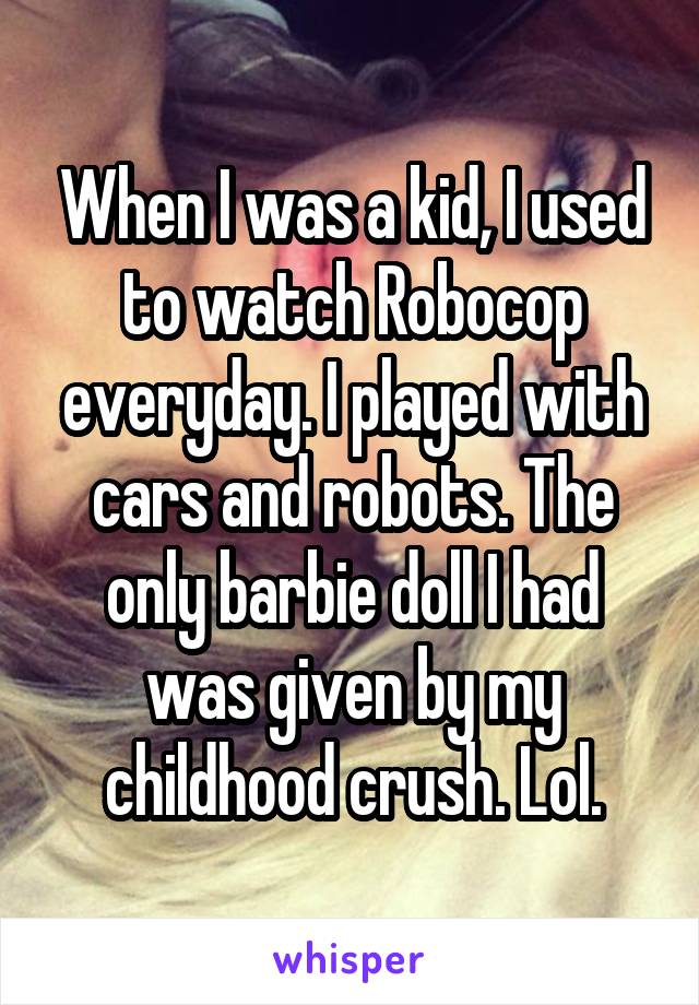 When I was a kid, I used to watch Robocop everyday. I played with cars and robots. The only barbie doll I had was given by my childhood crush. Lol.