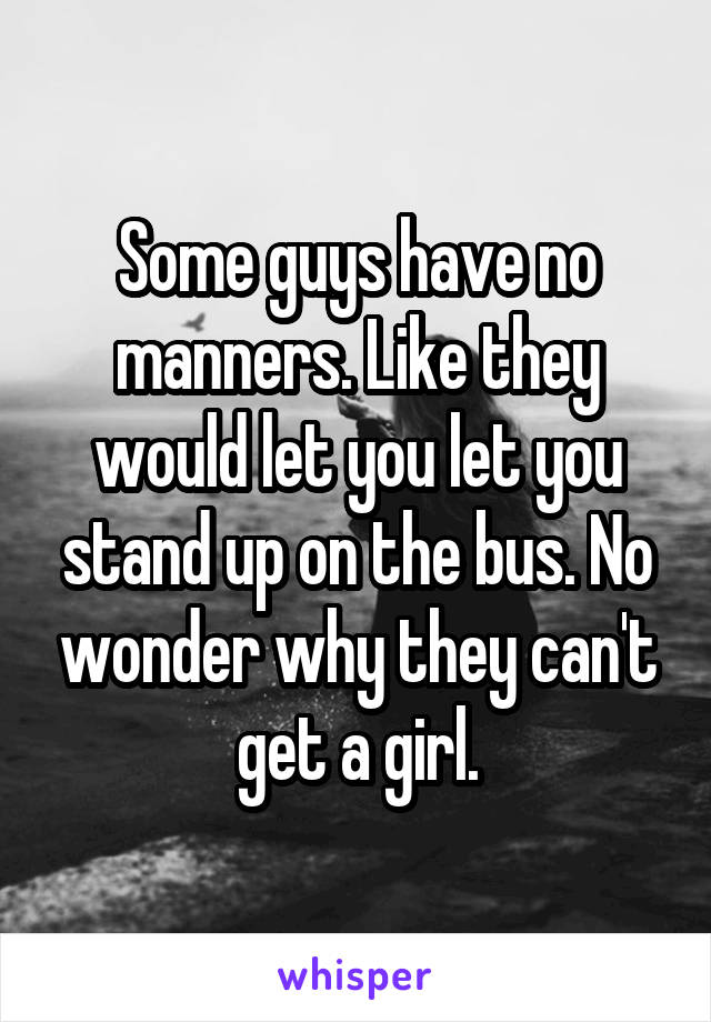 Some guys have no manners. Like they would let you let you stand up on the bus. No wonder why they can't get a girl.