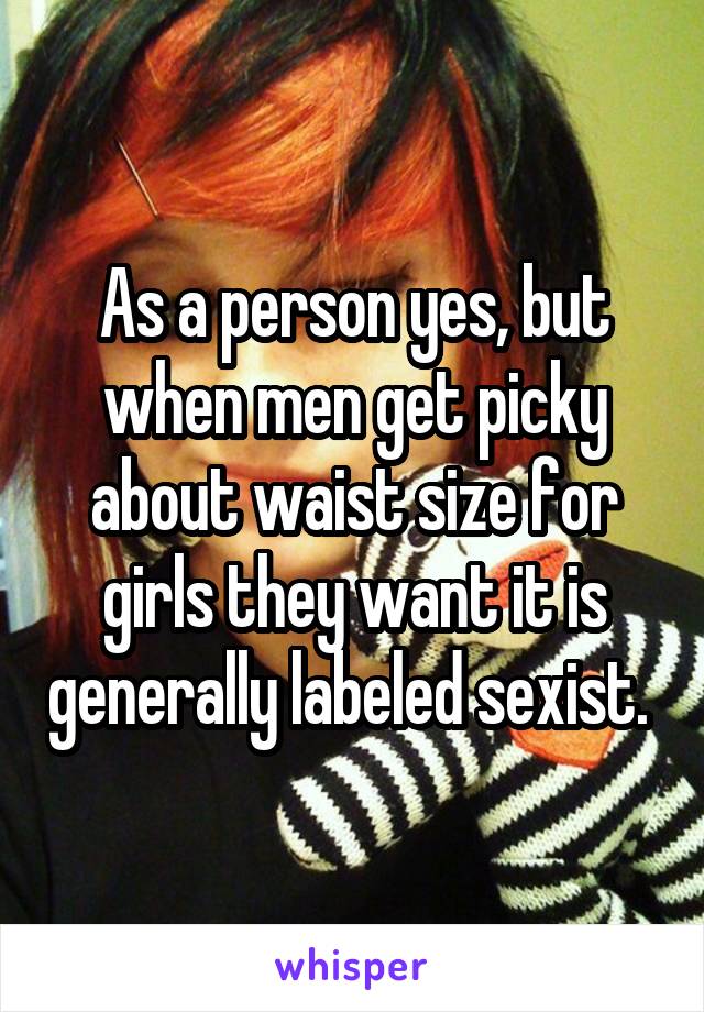 As a person yes, but when men get picky about waist size for girls they want it is generally labeled sexist. 