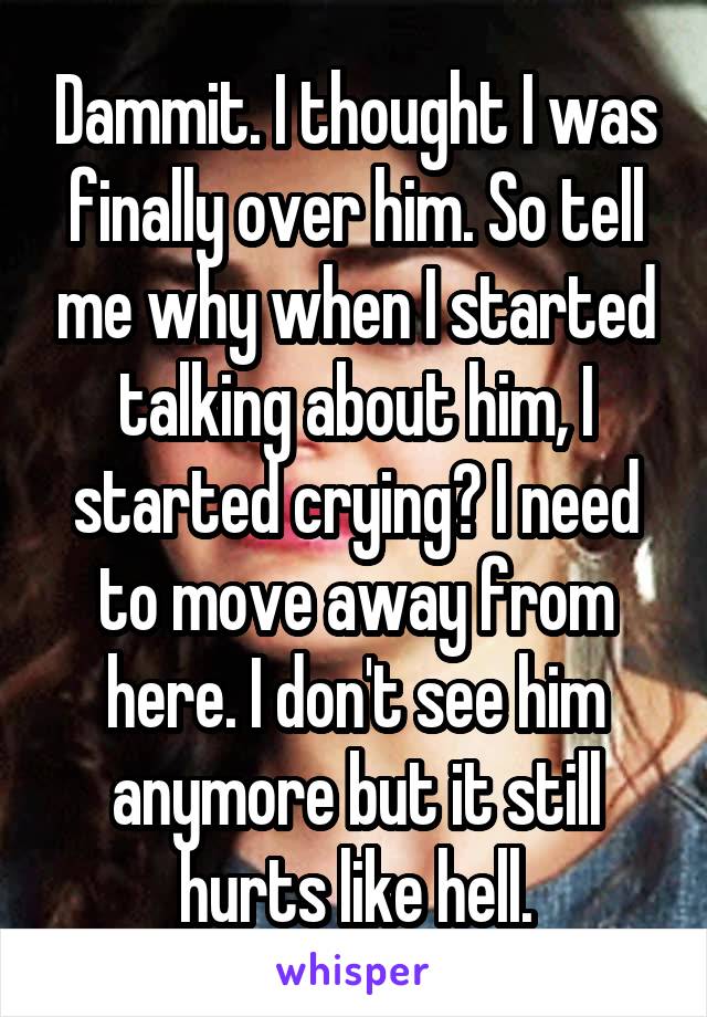 Dammit. I thought I was finally over him. So tell me why when I started talking about him, I started crying? I need to move away from here. I don't see him anymore but it still hurts like hell.