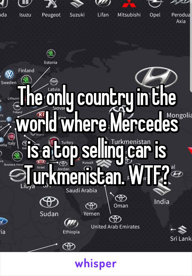 The only country in the world where Mercedes is a top selling car is Turkmenistan. WTF?