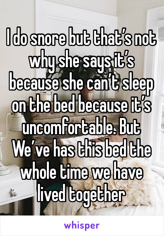 I do snore but that’s not why she says it’s because she can’t sleep on the bed because it’s uncomfortable. But We’ve has this bed the whole time we have lived together 