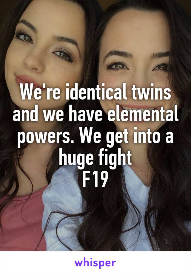 We're identical twins and we have elemental powers. We get into a huge fight
F19