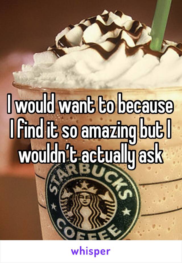 I would want to because I find it so amazing but I wouldn’t actually ask