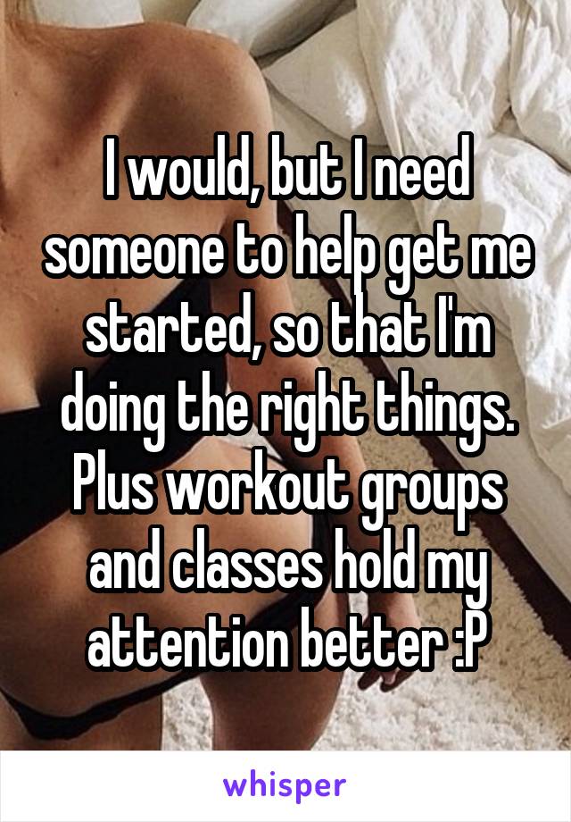 I would, but I need someone to help get me started, so that I'm doing the right things. Plus workout groups and classes hold my attention better :P
