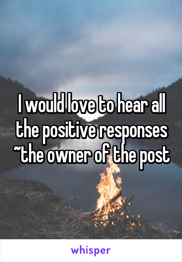 I would love to hear all the positive responses ~the owner of the post