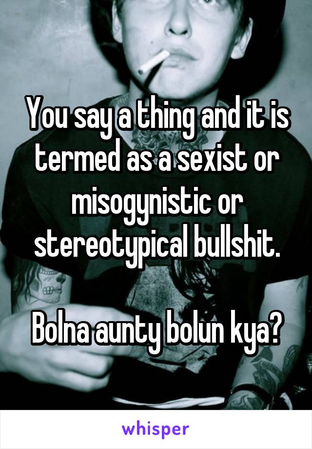 You say a thing and it is termed as a sexist or misogynistic or stereotypical bullshit.

Bolna aunty bolun kya?