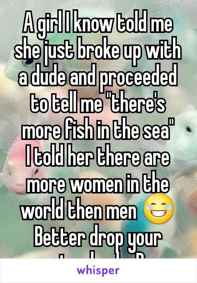 A girl I know told me she just broke up with a dude and proceeded to tell me "there's more fish in the sea"
I told her there are more women in the world then men 😂
Better drop your standards :P