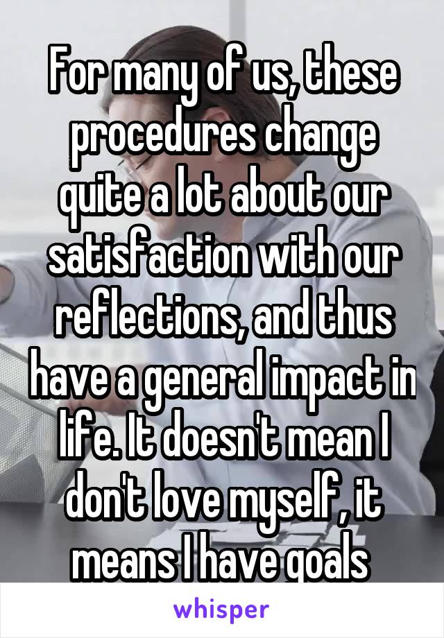 For many of us, these procedures change quite a lot about our satisfaction with our reflections, and thus have a general impact in life. It doesn't mean I don't love myself, it means I have goals 