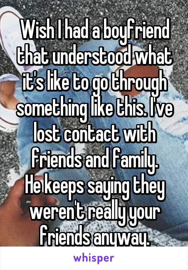 Wish I had a boyfriend that understood what it's like to go through something like this. I've lost contact with friends and family.
He keeps saying they weren't really your friends anyway.