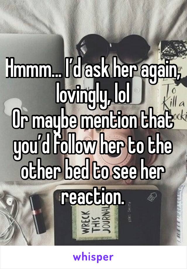 Hmmm... I’d ask her again, lovingly, lol 
Or maybe mention that you’d follow her to the other bed to see her reaction. 