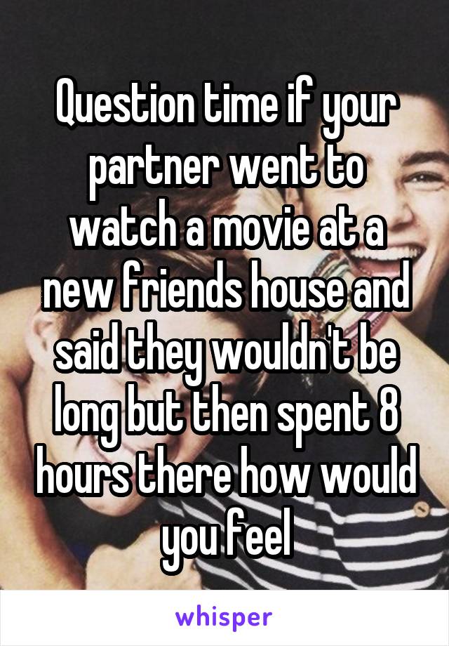 Question time if your partner went to watch a movie at a new friends house and said they wouldn't be long but then spent 8 hours there how would you feel