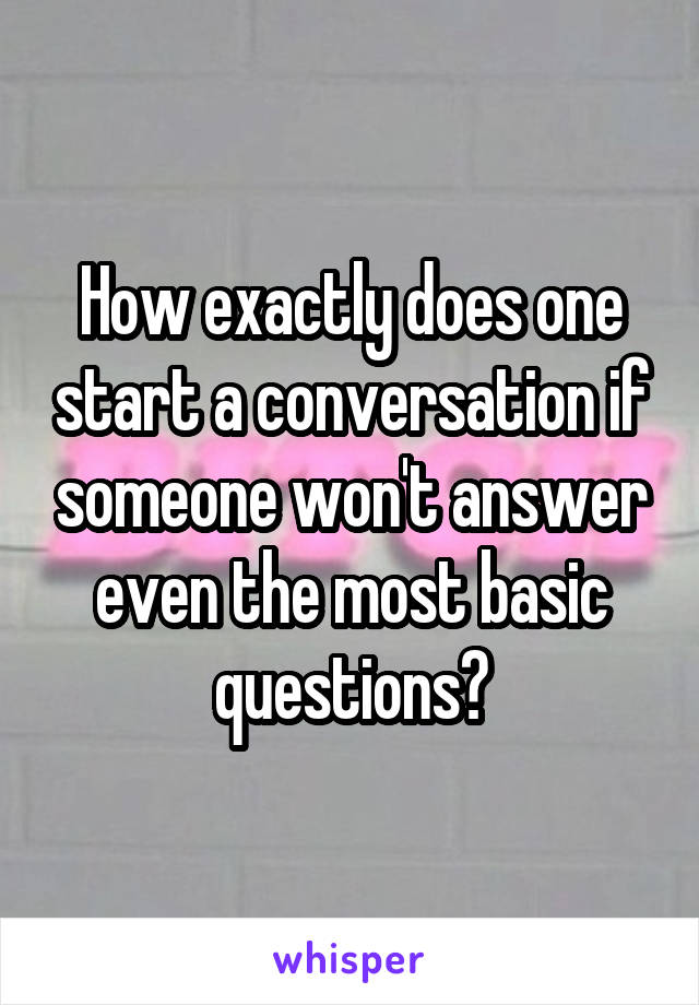 How exactly does one start a conversation if someone won't answer even the most basic questions?