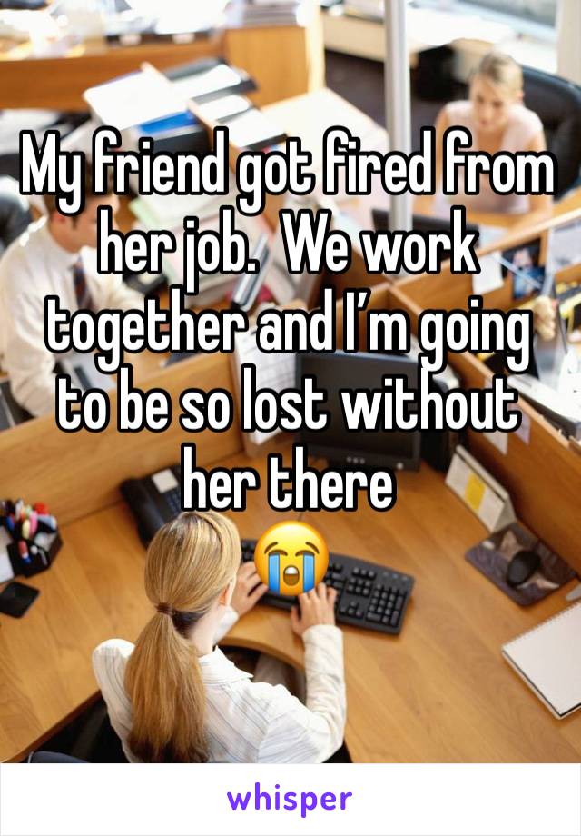 My friend got fired from her job.  We work together and I’m going to be so lost without her there 
😭