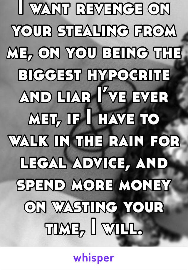 I want revenge on your stealing from me, on you being the biggest hypocrite and liar I’ve ever met, if I have to walk in the rain for legal advice, and spend more money on wasting your time, I will.