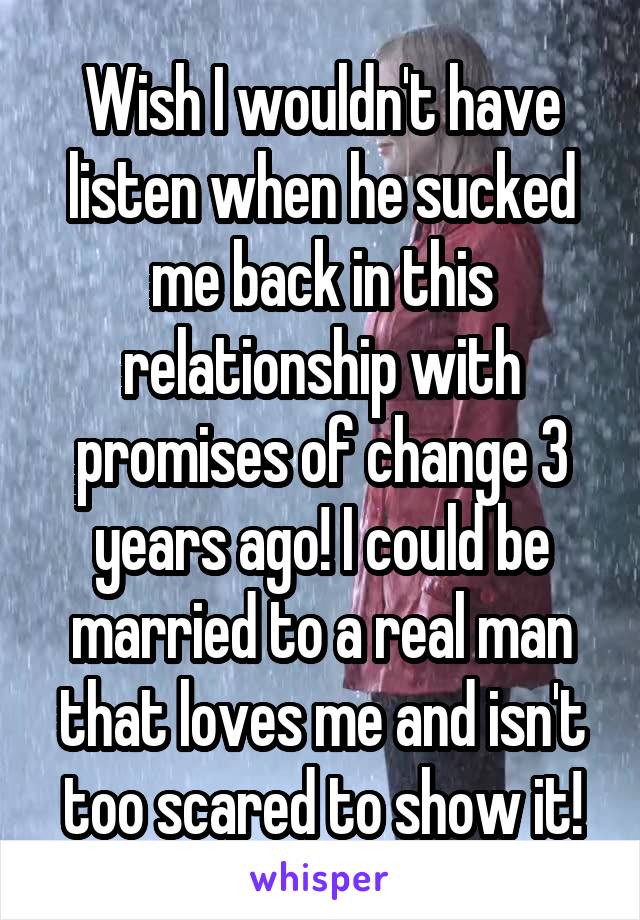 Wish I wouldn't have listen when he sucked me back in this relationship with promises of change 3 years ago! I could be married to a real man that loves me and isn't too scared to show it!