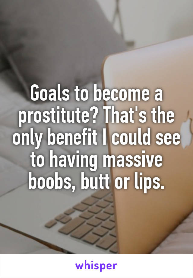Goals to become a prostitute? That's the only benefit I could see to having massive boobs, butt or lips.