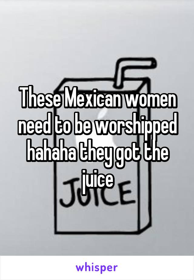 These Mexican women need to be worshipped hahaha they got the juice
