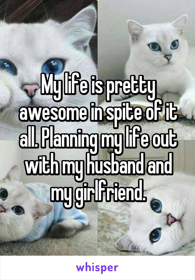 My life is pretty awesome in spite of it all. Planning my life out with my husband and my girlfriend.
