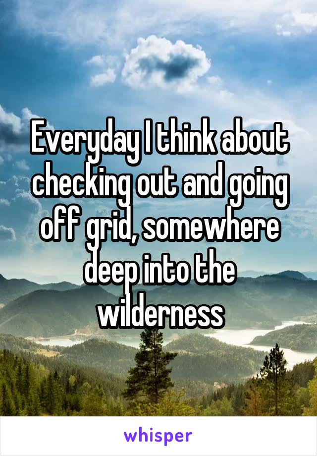 Everyday I think about checking out and going off grid, somewhere deep into the wilderness