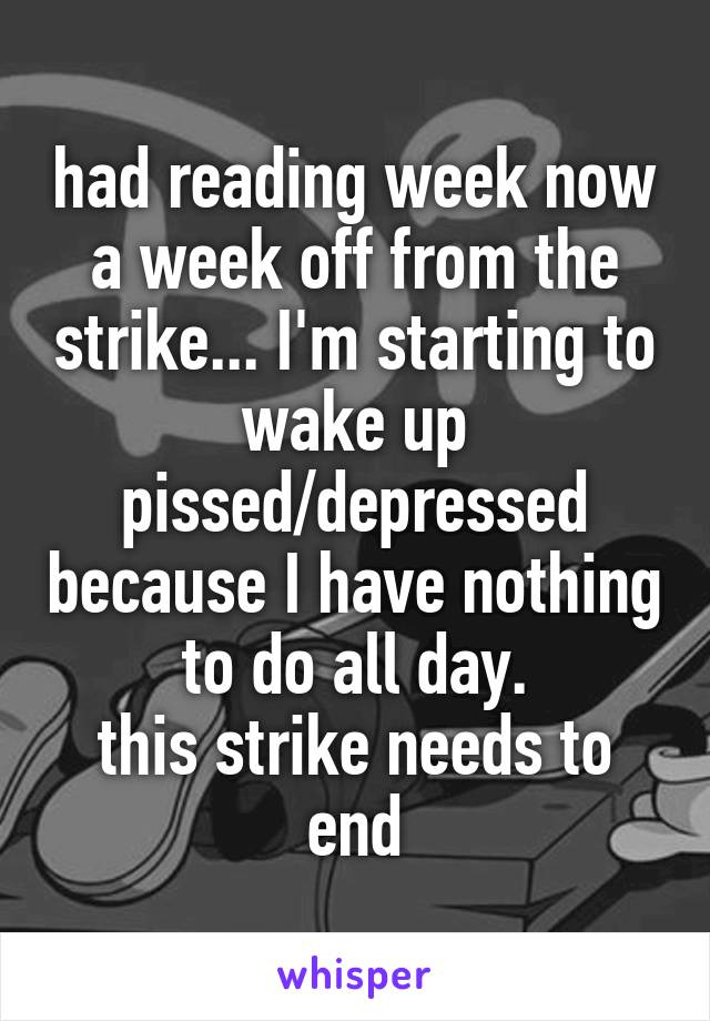 had reading week now a week off from the strike... I'm starting to wake up pissed/depressed because I have nothing to do all day.
this strike needs to end