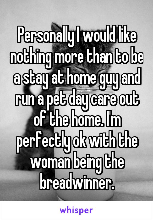 Personally I would like nothing more than to be a stay at home guy and run a pet day care out of the home. I'm perfectly ok with the woman being the breadwinner.