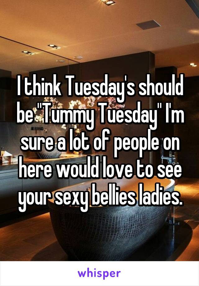 I think Tuesday's should be "Tummy Tuesday" I'm sure a lot of people on here would love to see your sexy bellies ladies.