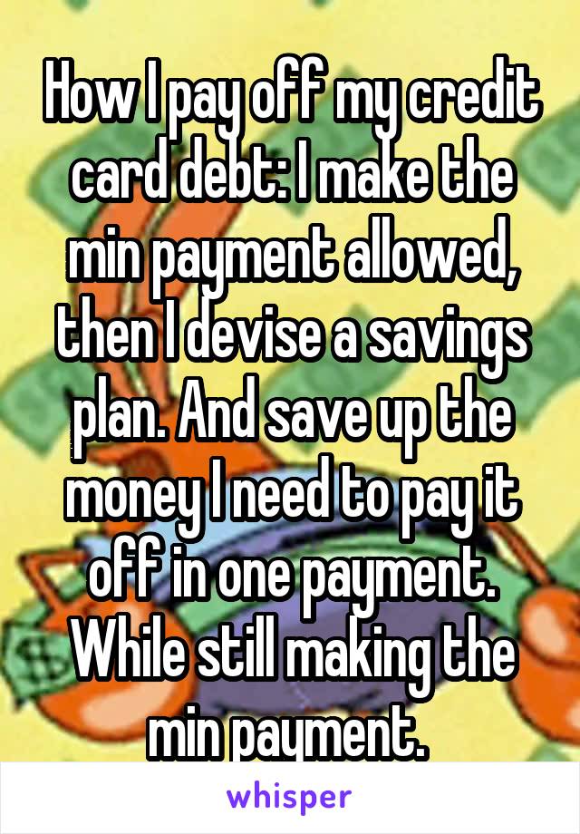 How I pay off my credit card debt: I make the min payment allowed, then I devise a savings plan. And save up the money I need to pay it off in one payment. While still making the min payment. 