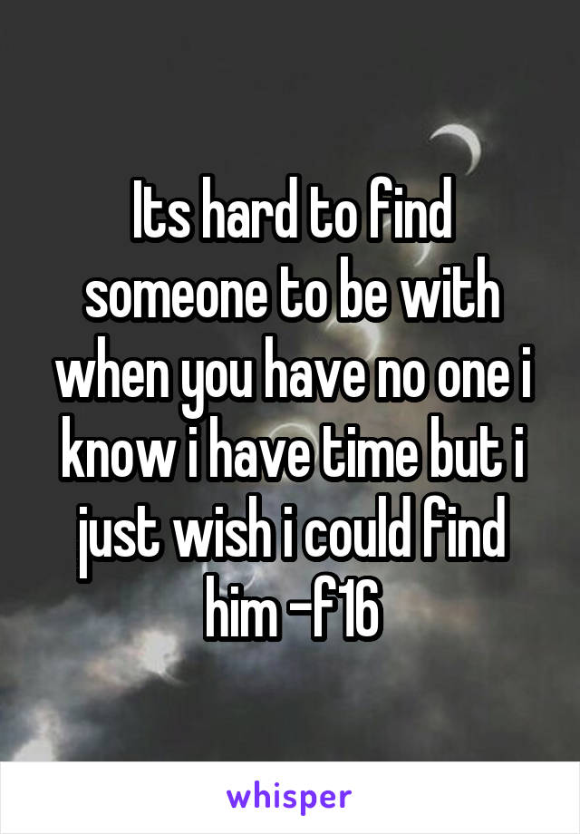 Its hard to find someone to be with when you have no one i know i have time but i just wish i could find him -f16
