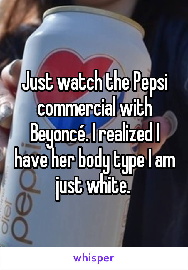 Just watch the Pepsi commercial with Beyoncé. I realized I have her body type I am just white. 