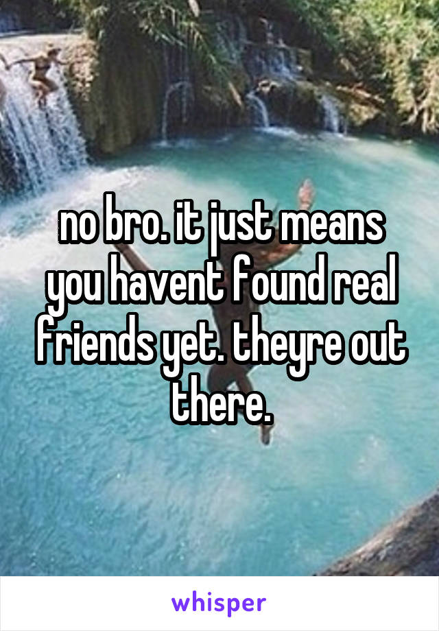 no bro. it just means you havent found real friends yet. theyre out there.