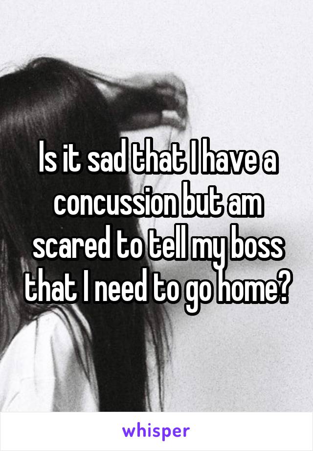 Is it sad that I have a concussion but am scared to tell my boss that I need to go home?