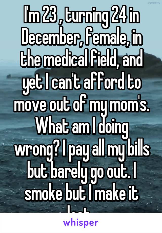 I'm 23 , turning 24 in December, female, in the medical field, and yet I can't afford to move out of my mom's. What am I doing wrong? I pay all my bills but barely go out. I smoke but I make it last. 