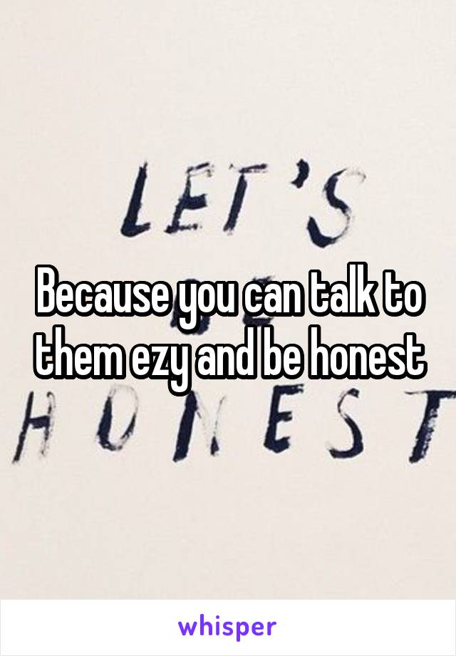 Because you can talk to them ezy and be honest
