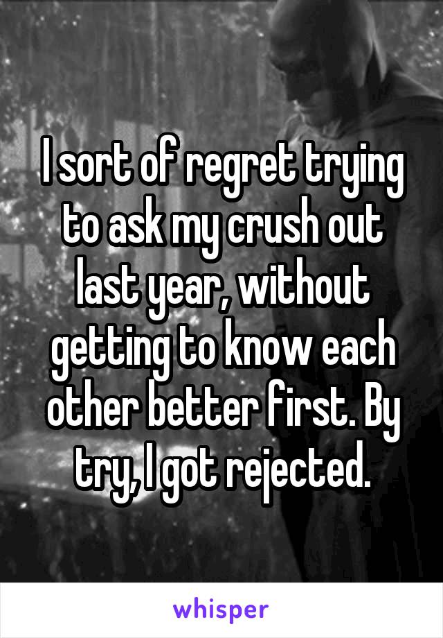 I sort of regret trying to ask my crush out last year, without getting to know each other better first. By try, I got rejected.