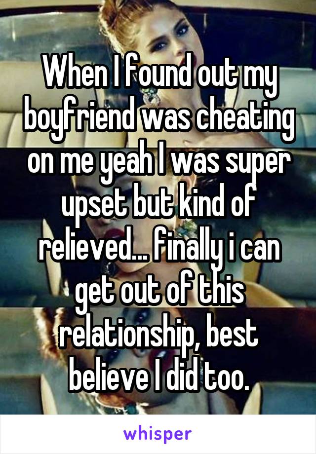 When I found out my boyfriend was cheating on me yeah I was super upset but kind of relieved... finally i can get out of this relationship, best believe I did too.