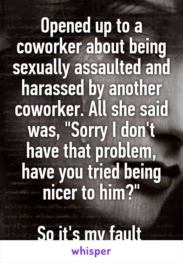 Opened up to a coworker about being sexually assaulted and harassed by another coworker. All she said was, "Sorry I don't have that problem, have you tried being nicer to him?"

So it's my fault 