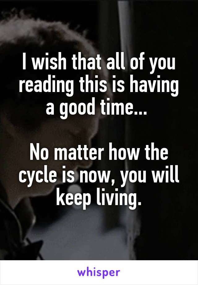 I wish that all of you reading this is having a good time... 

No matter how the cycle is now, you will keep living.
