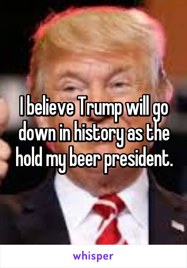 I believe Trump will go down in history as the hold my beer president.