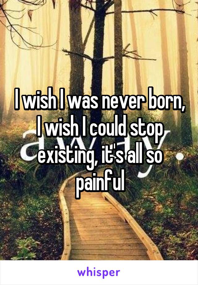 I wish I was never born, I wish I could stop existing, it's all so painful