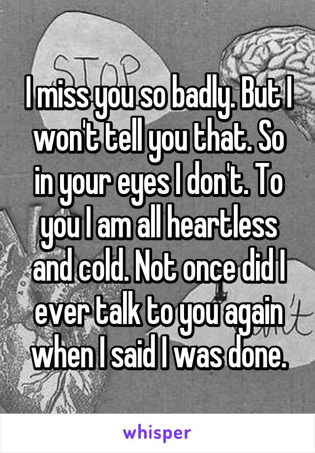 I miss you so badly. But I won't tell you that. So in your eyes I don't. To you I am all heartless and cold. Not once did I ever talk to you again when I said I was done.