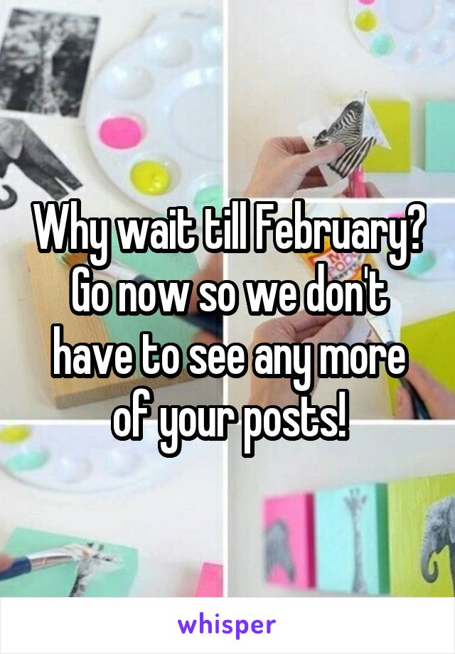 Why wait till February? Go now so we don't have to see any more of your posts!