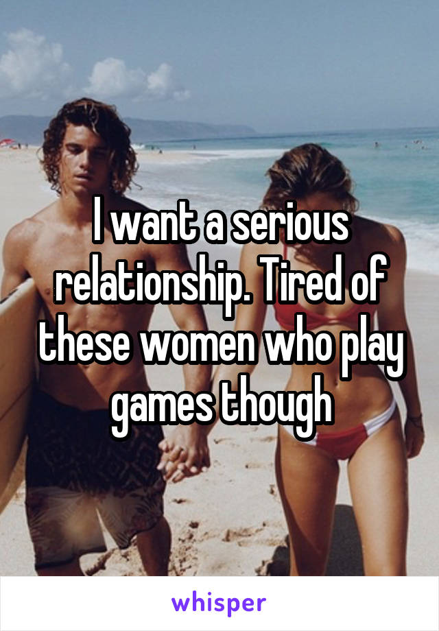 I want a serious relationship. Tired of these women who play games though