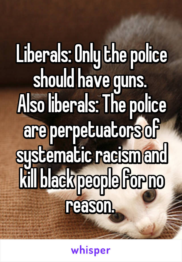 Liberals: Only the police should have guns. 
Also liberals: The police are perpetuators of systematic racism and kill black people for no reason. 