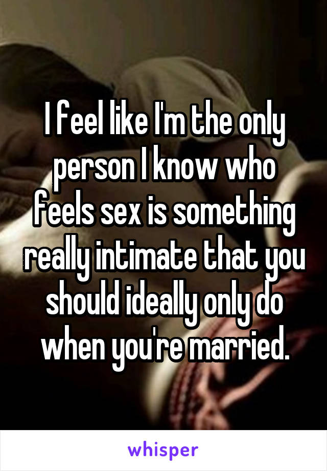 I feel like I'm the only person I know who feels sex is something really intimate that you should ideally only do when you're married.