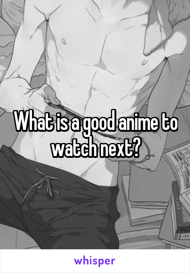 What is a good anime to watch next?
