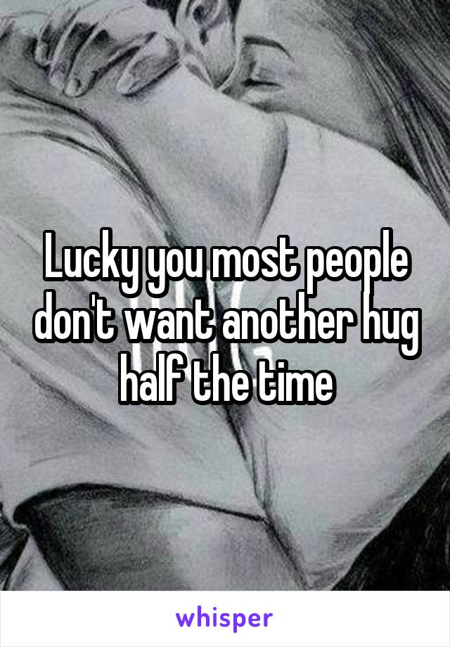 Lucky you most people don't want another hug half the time