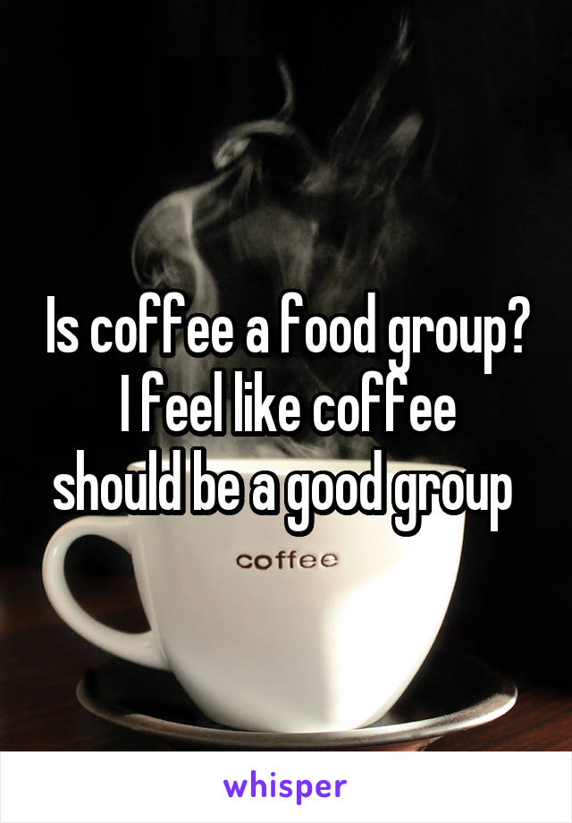 Is coffee a food group?
I feel like coffee should be a good group 