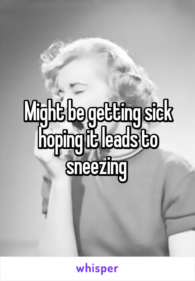 Might be getting sick hoping it leads to sneezing 