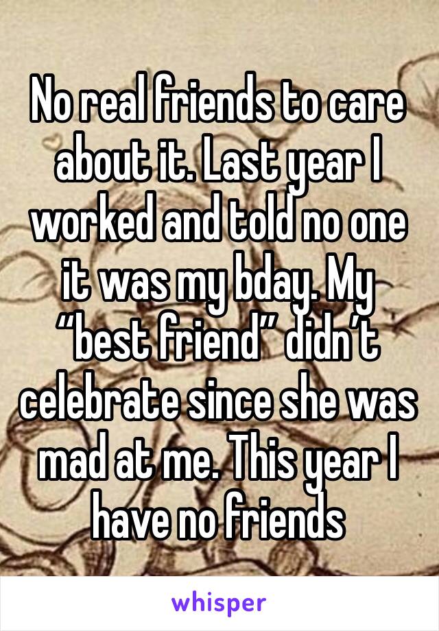 No real friends to care about it. Last year I worked and told no one it was my bday. My “best friend” didn’t celebrate since she was mad at me. This year I have no friends